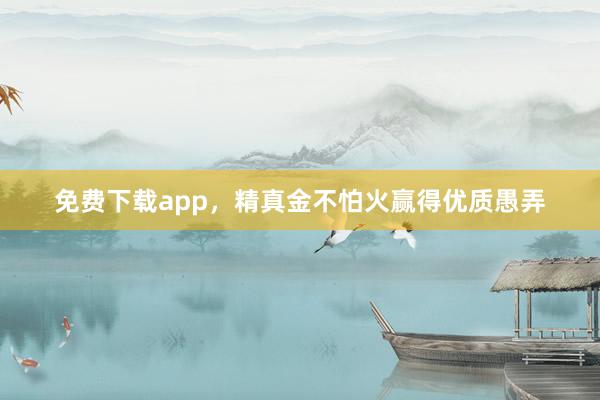 免费下载app，精真金不怕火赢得优质愚弄