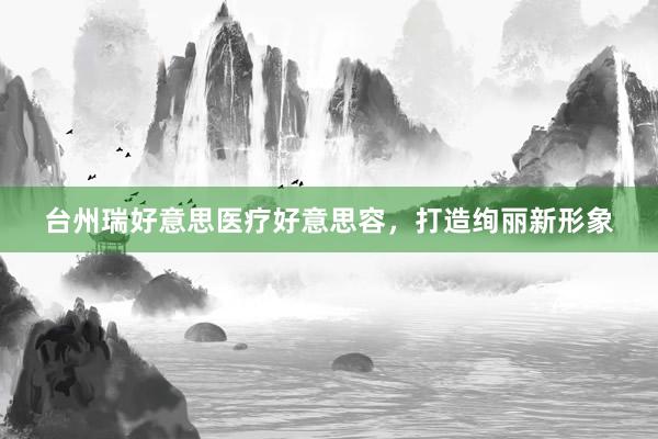 台州瑞好意思医疗好意思容，打造绚丽新形象